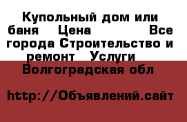 Купольный дом или баня  › Цена ­ 68 000 - Все города Строительство и ремонт » Услуги   . Волгоградская обл.